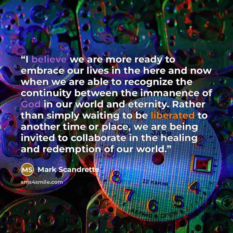 “I believe we are more ready to embrace our lives in the here and now when we are able to recognize the continuity between the immanence of God in our world and eternity. Rather than simply waiting to be liberated to another time or place, we are being invited to collaborate in the healing and…” quote by Mark Scandrette