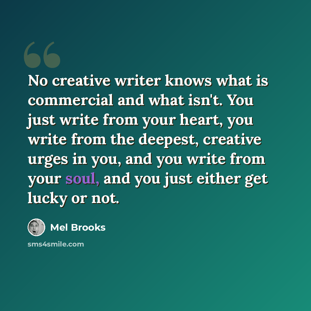 “No creative writer knows what is commercial and what isn't. You just write from your heart, you write from the deepest, creative urges in you, and you write from your soul, and you just either get lucky or not.” quote by Mel Brooks
