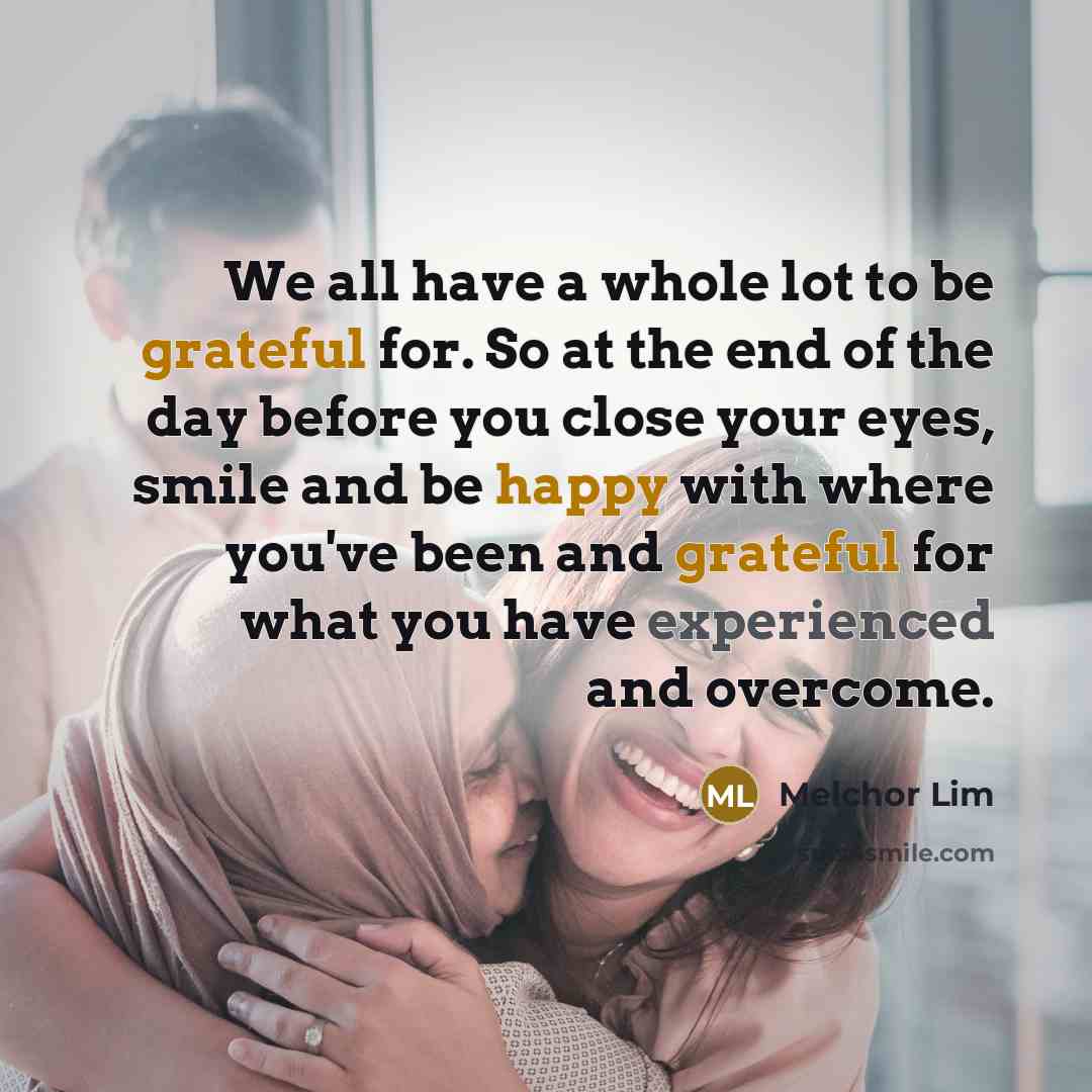 “We all have a whole lot to be grateful for. So at the end of the day before you close your eyes, smile and be happy with where you've been and grateful for what you have experienced and overcome.” quote by Melchor Lim