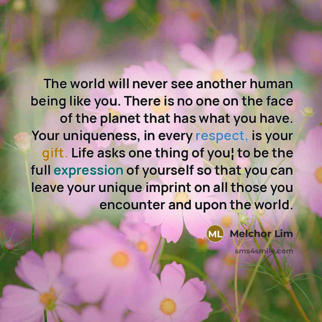 “The world will never see another human being like you. There is no one on the face of the planet that has what you have. Your uniqueness, in every respect, is your gift. Life asks one thing of you¦ to be the full expression of yourself so that you can leave your unique imprint on all those you…” quote by Melchor Lim