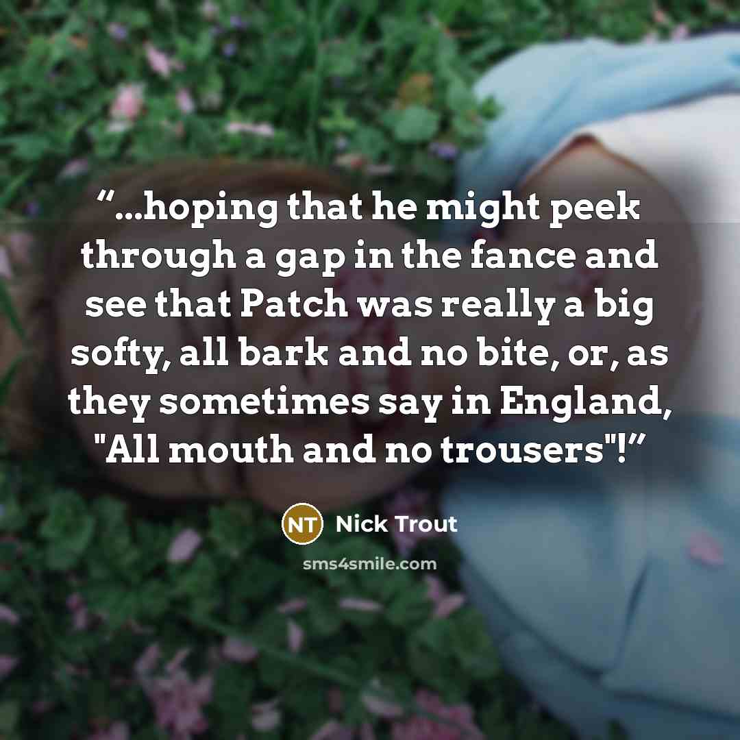 “...hoping that he might peek through a gap in the fance and see that Patch was really a big softy, all bark and no bite, or, as they sometimes say in England, "All mouth and no trousers"!” quote by Nick Trout