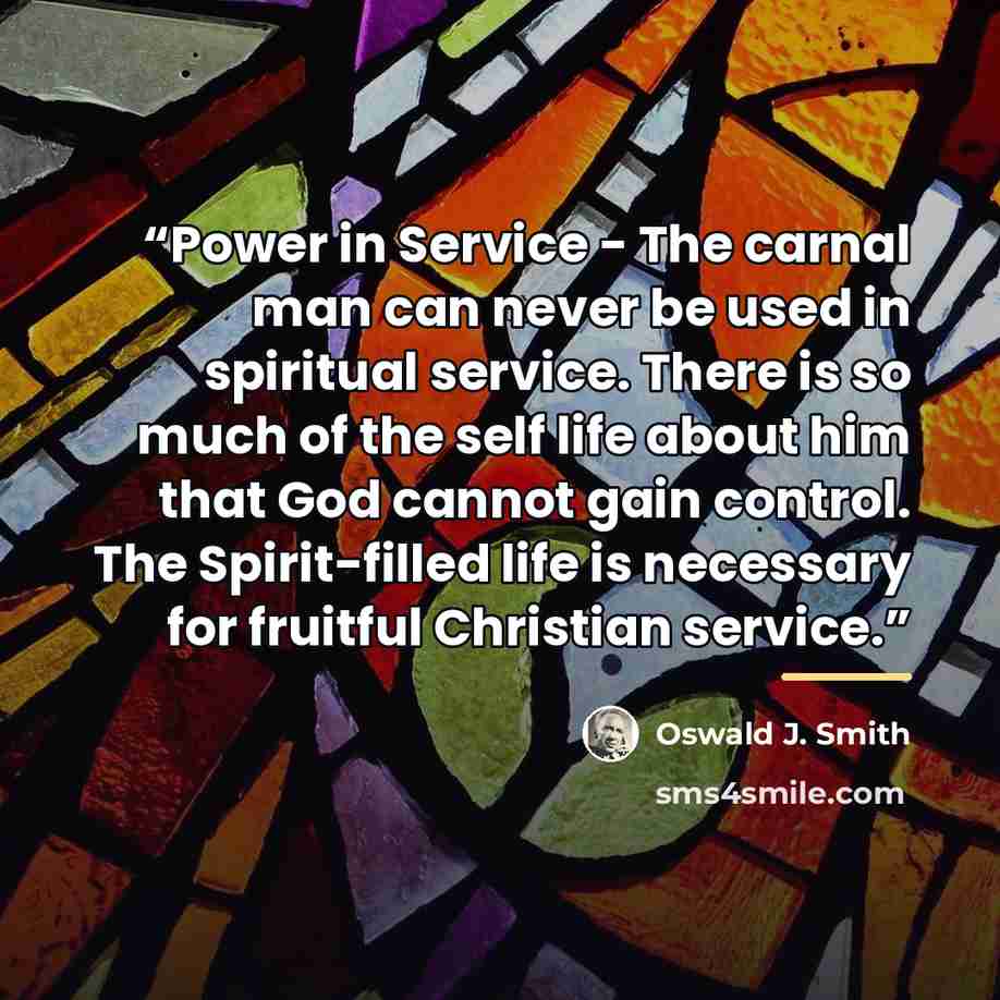 “Power in Service - The carnal man can never be used in spiritual service. There is so much of the self life about him that God cannot gain control. The Spirit-filled life is necessary for fruitful Christian service.” quote by Oswald J. Smith