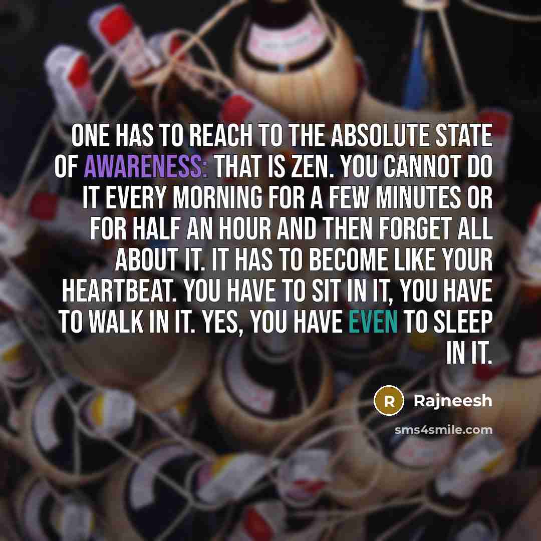 “One has to reach to the absolute state of awareness: that is Zen. You cannot do it every morning for a few minutes or for half an hour and then forget all about it. It has to become like your heartbeat. You have to sit in it, you have to walk in it. Yes, you have even to sleep in it.” quote by Rajneesh
