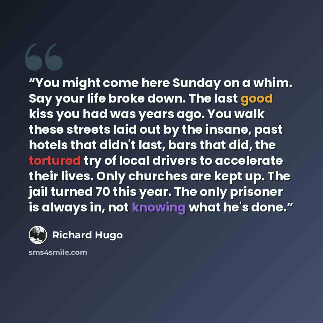 “You might come here Sunday on a whim. Say your life broke down. The last good kiss you had was years ago. You walk these streets laid out by the insane, past hotels that didn't last, bars that did, the tortured try of local drivers to accelerate their lives. Only churches are kept up. The jail…” quote by Richard Hugo