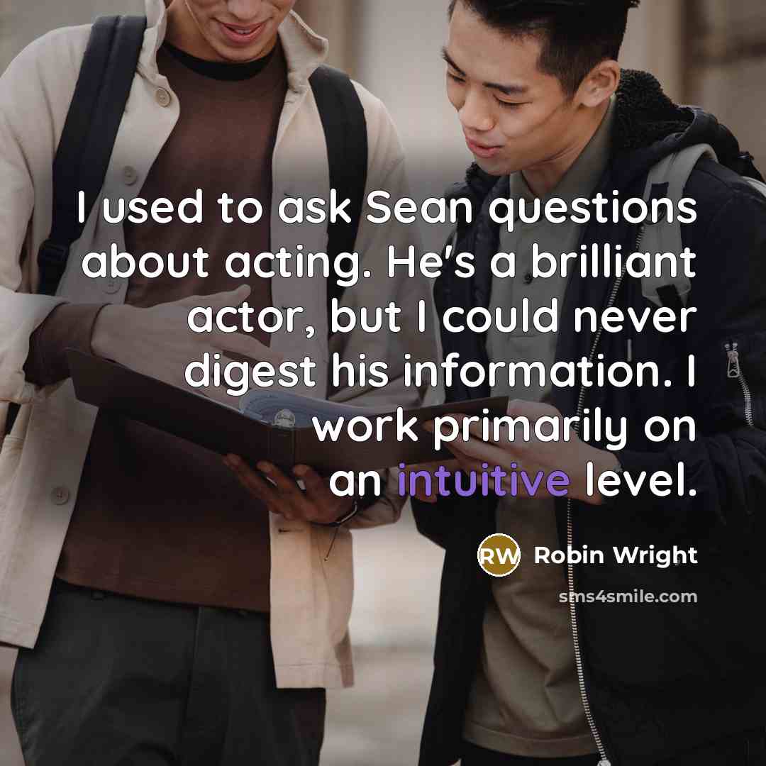 “I used to ask Sean questions about acting. He's a brilliant actor, but I could never digest his information. I work primarily on an intuitive level.” quote by Robin Wright