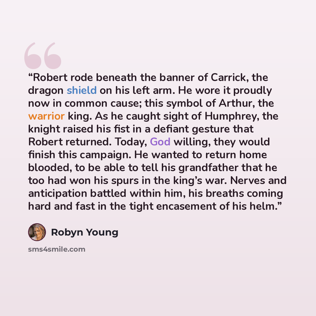 “Robert rode beneath the banner of Carrick, the dragon shield on his left arm. He wore it proudly now in common cause; this symbol of Arthur, the warrior king. As he caught sight of Humphrey, the knight raised his fist in a defiant gesture that Robert returned. Today, God willing, they would finish…” quote by Robyn Young