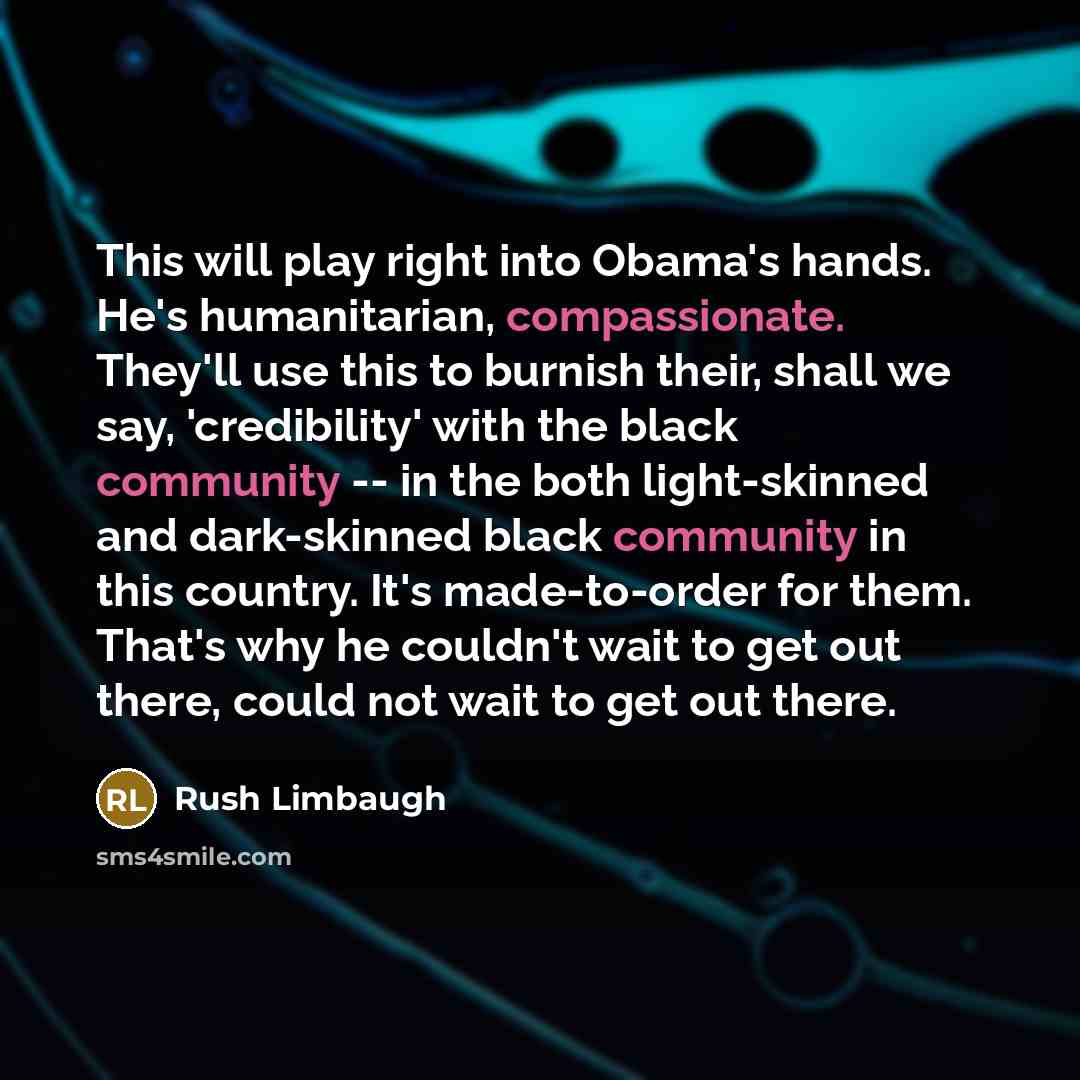 “This will play right into Obama's hands. He's humanitarian, compassionate. They'll use this to burnish their, shall we say, 'credibility' with the black community -- in the both light-skinned and dark-skinned black community in this country. It's made-to-order for them. That's why he couldn't wait…” quote by Rush Limbaugh