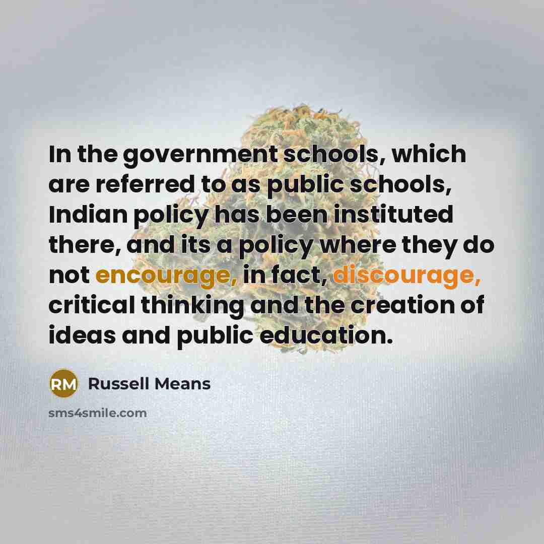 “In the government schools, which are referred to as public schools, Indian policy has been instituted there, and its a policy where they do not encourage, in fact, discourage, critical thinking and the creation of ideas and public education.” quote by Russell Means