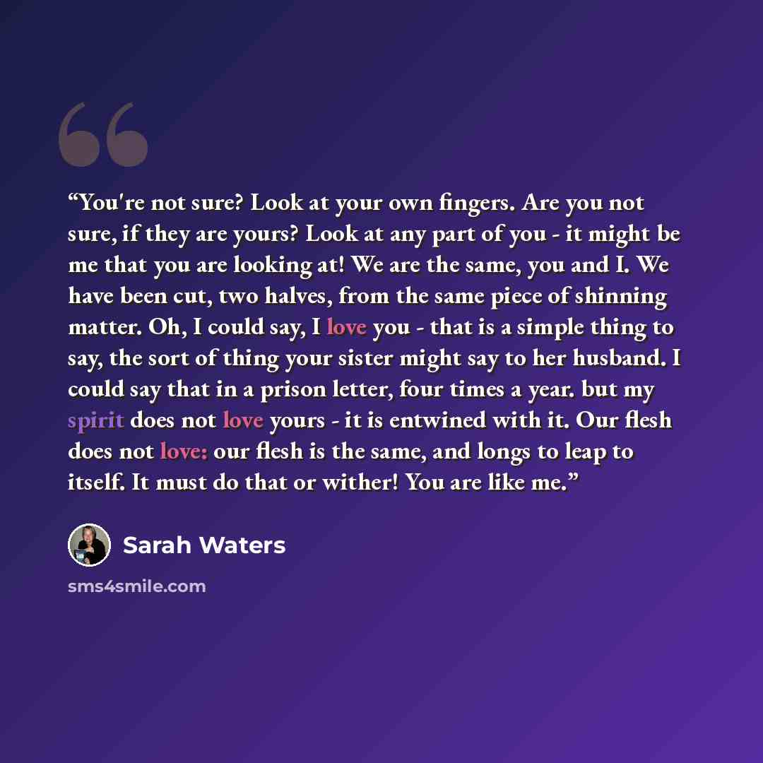 “You're not sure? Look at your own fingers. Are you not sure, if they are yours? Look at any part of you - it might be me that you are looking at! We are the same, you and I. We have been cut, two halves, from the same piece of shinning matter. Oh, I could say, I love you - that is a simple thing…” quote by Sarah Waters