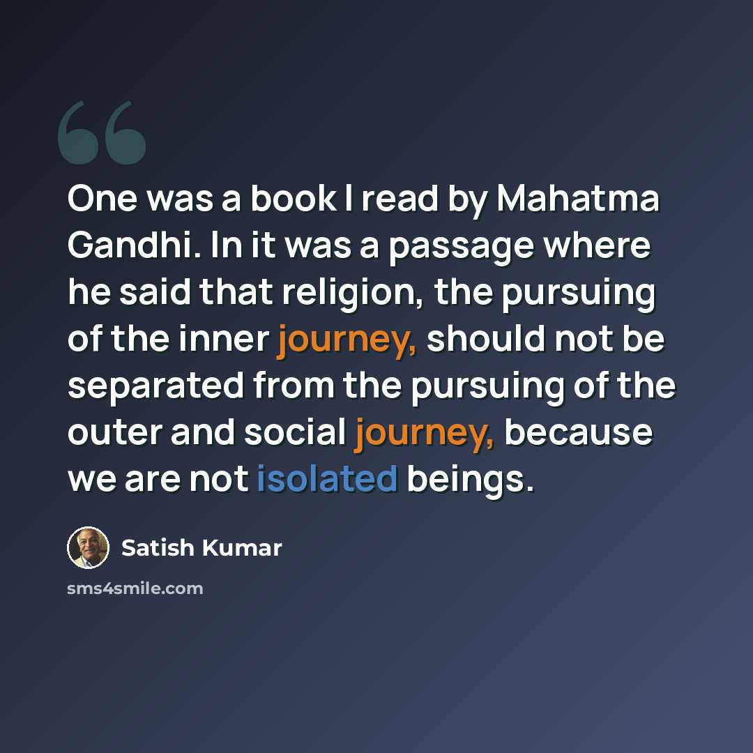 “One was a book I read by Mahatma Gandhi. In it was a passage where he said that religion, the pursuing of the inner journey, should not be separated from the pursuing of the outer and social journey, because we are not isolated beings.” quote by Satish Kumar