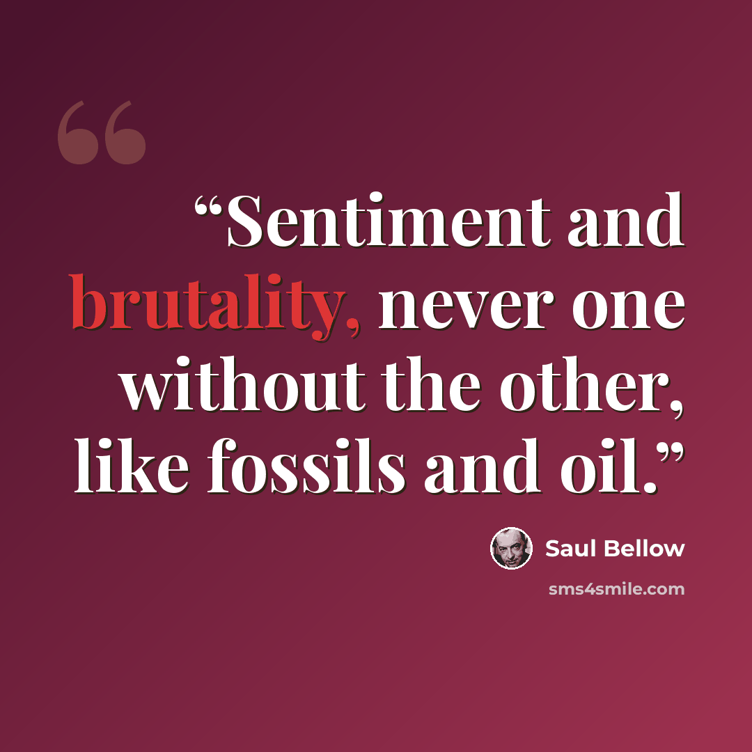 “Sentiment and brutality, never one without the other, like fossils and oil.” quote by Saul Bellow