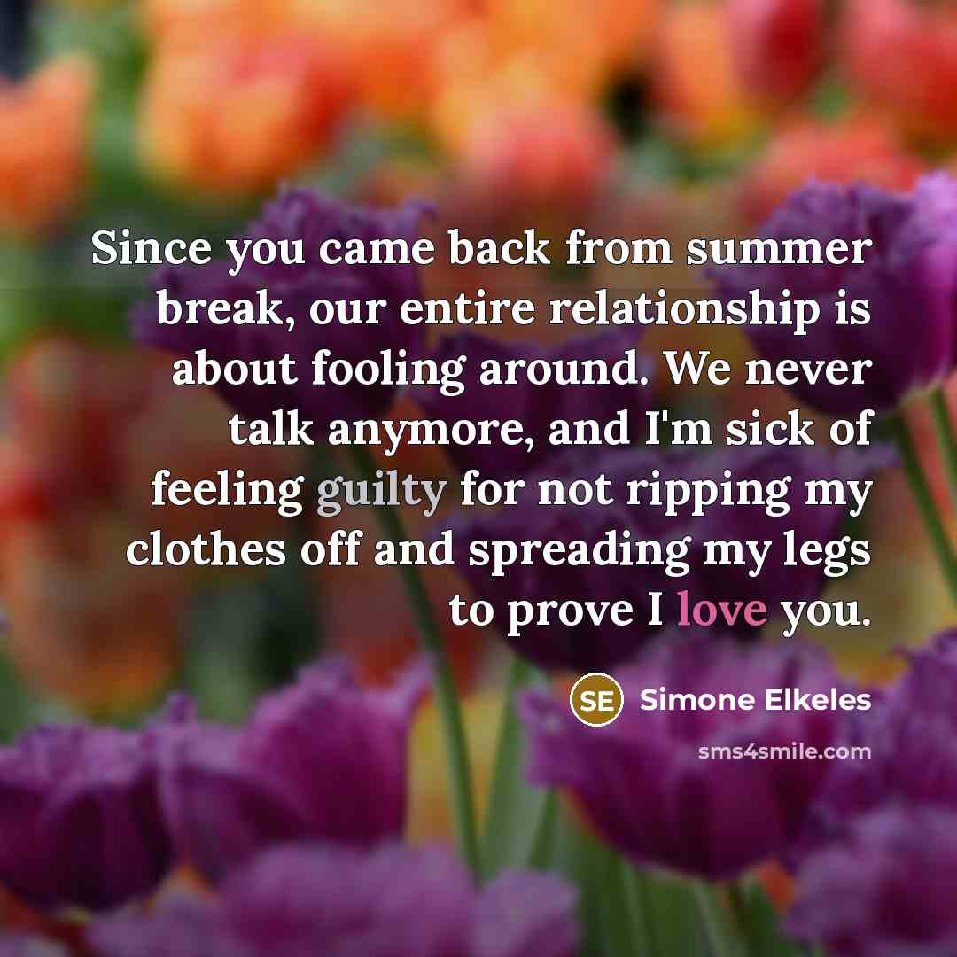 “Since you came back from summer break, our entire relationship is about fooling around. We never talk anymore, and I'm sick of feeling guilty for not ripping my clothes off and spreading my legs to prove I love you.” quote by Simone Elkeles