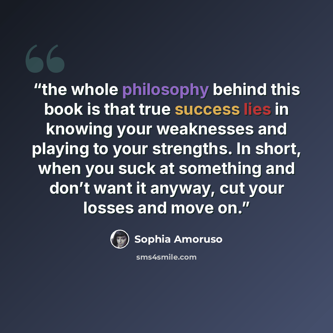 “the whole philosophy behind this book is that true success lies in knowing your weaknesses and playing to your strengths. In short, when you suck at something and don’t want it anyway, cut your losses and move on.” quote by Sophia Amoruso
