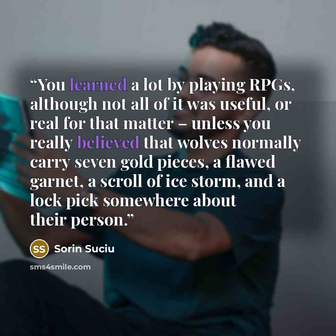 “You learned a lot by playing RPGs, although not all of it was useful, or real for that matter – unless you really believed that wolves normally carry seven gold pieces, a flawed garnet, a scroll of ice storm, and a lock pick somewhere about their person.” quote by Sorin Suciu