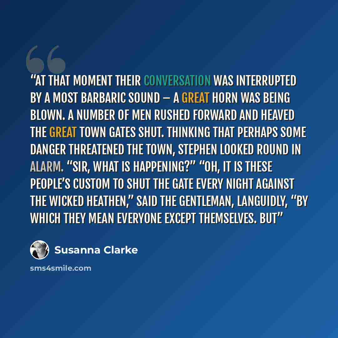 “At that moment their conversation was interrupted by a most barbaric sound – a great horn was being blown. A number of men rushed forward and heaved the great town gates shut. Thinking that perhaps some danger threatened the town, Stephen looked round in alarm. “Sir, what is happening?” “Oh, it is…” quote by Susanna Clarke