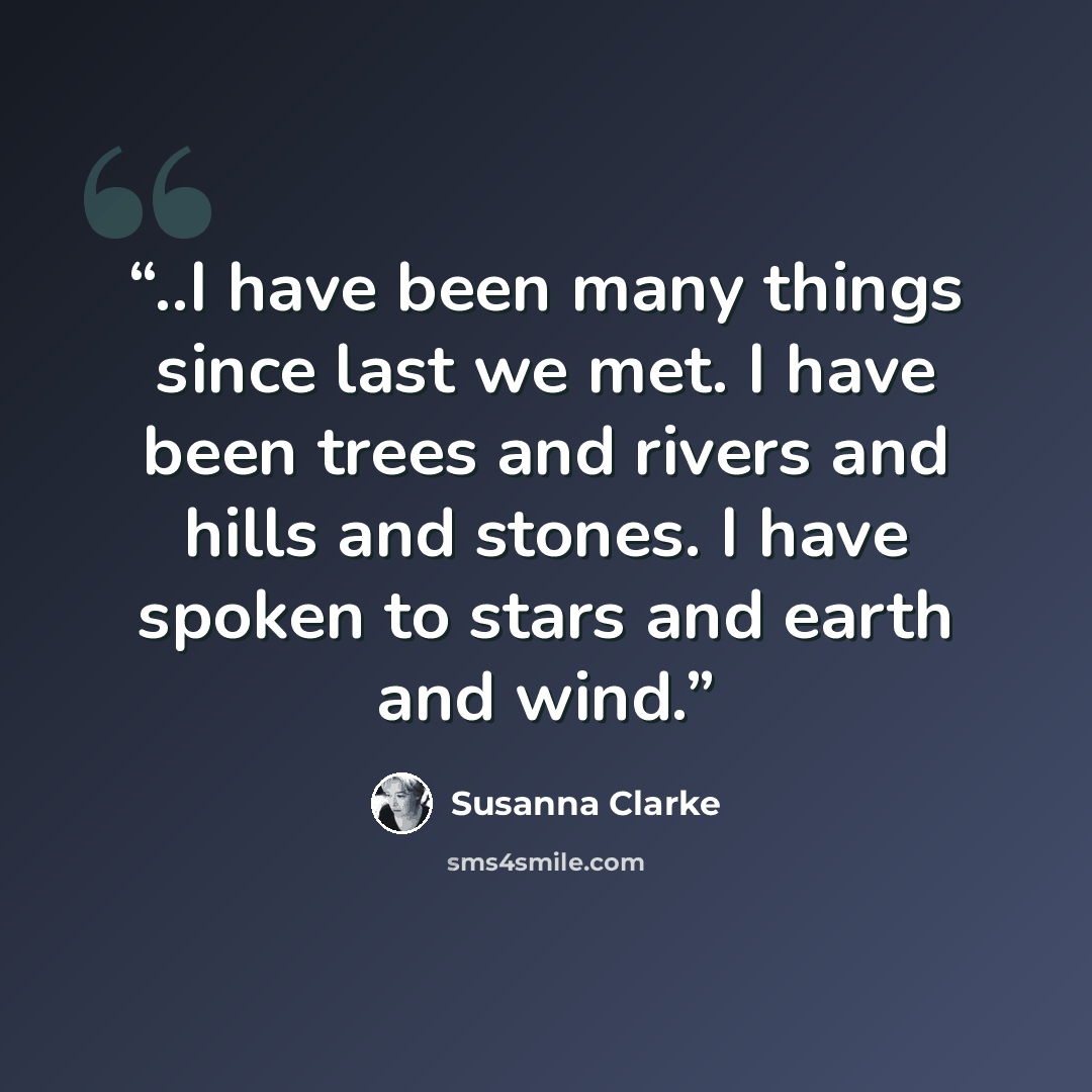 “..I have been many things since last we met. I have been trees and rivers and hills and stones. I have spoken to stars and earth and wind.” quote by Susanna Clarke