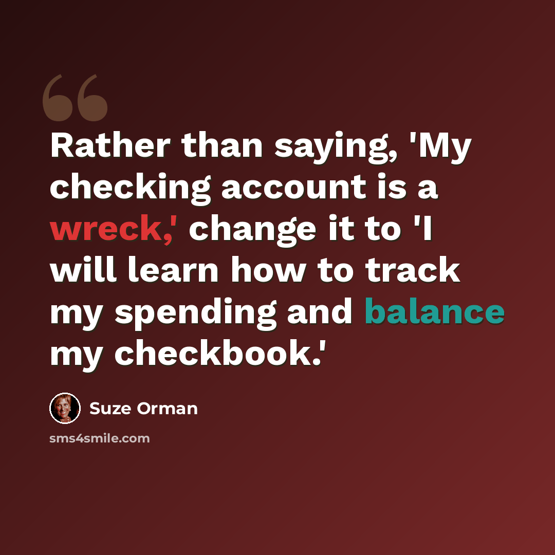 “Rather than saying, 'My checking account is a wreck,' change it to 'I will learn how to track my spending and balance my checkbook.'” quote by Suze Orman