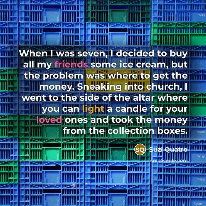 “When I was seven, I decided to buy all my friends some ice cream, but the problem was where to get the money. Sneaking into church, I went to the side of the altar where you can light a candle for your loved ones and took the money from the collection boxes.” quote by Suzi Quatro
