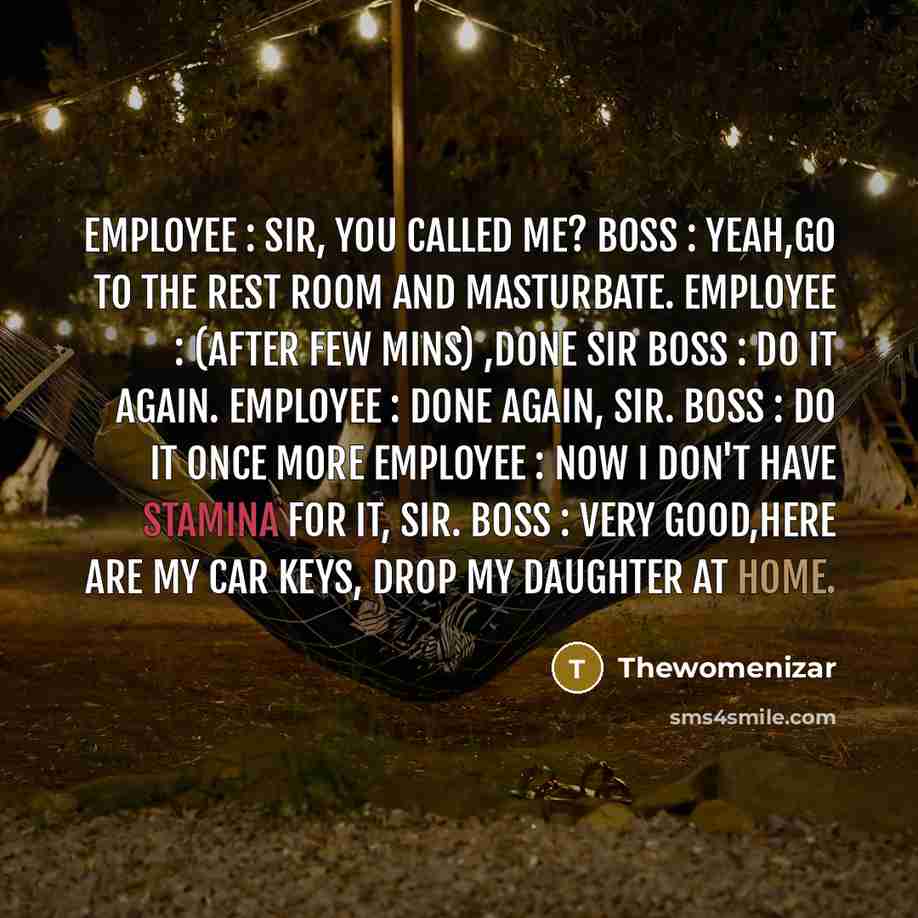 “Employee : Sir, you called me? Boss : Yeah,go to the rest room and masturbate. Employee : (After few mins) ,done sir Boss : Do it again. Employee : Done again, sir. Boss : Do it once more Employee : Now I don't have stamina for it, sir. Boss : Very good,here are my car keys, drop my daughter at…” quote by Thewomenizar
