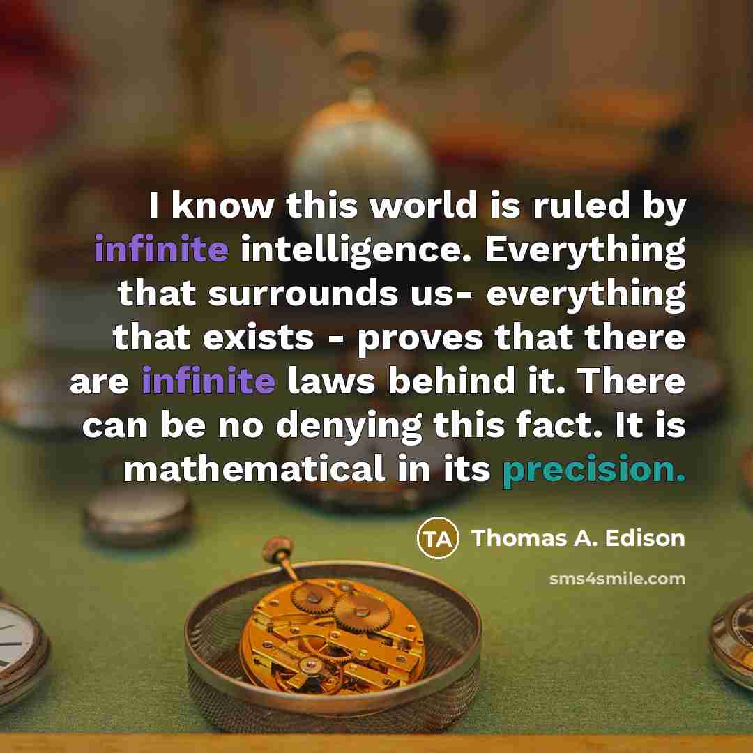 “I know this world is ruled by infinite intelligence. Everything that surrounds us- everything that exists - proves that there are infinite laws behind it. There can be no denying this fact. It is mathematical in its precision.” quote by Thomas A. Edison