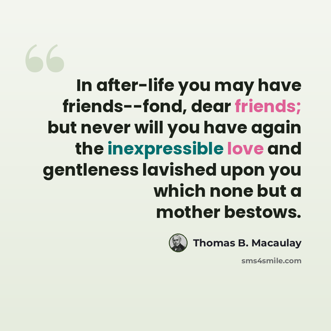 “In after-life you may have friends--fond, dear friends; but never will you have again the inexpressible love and gentleness lavished upon you which none but a mother bestows.” quote by Thomas B. Macaulay