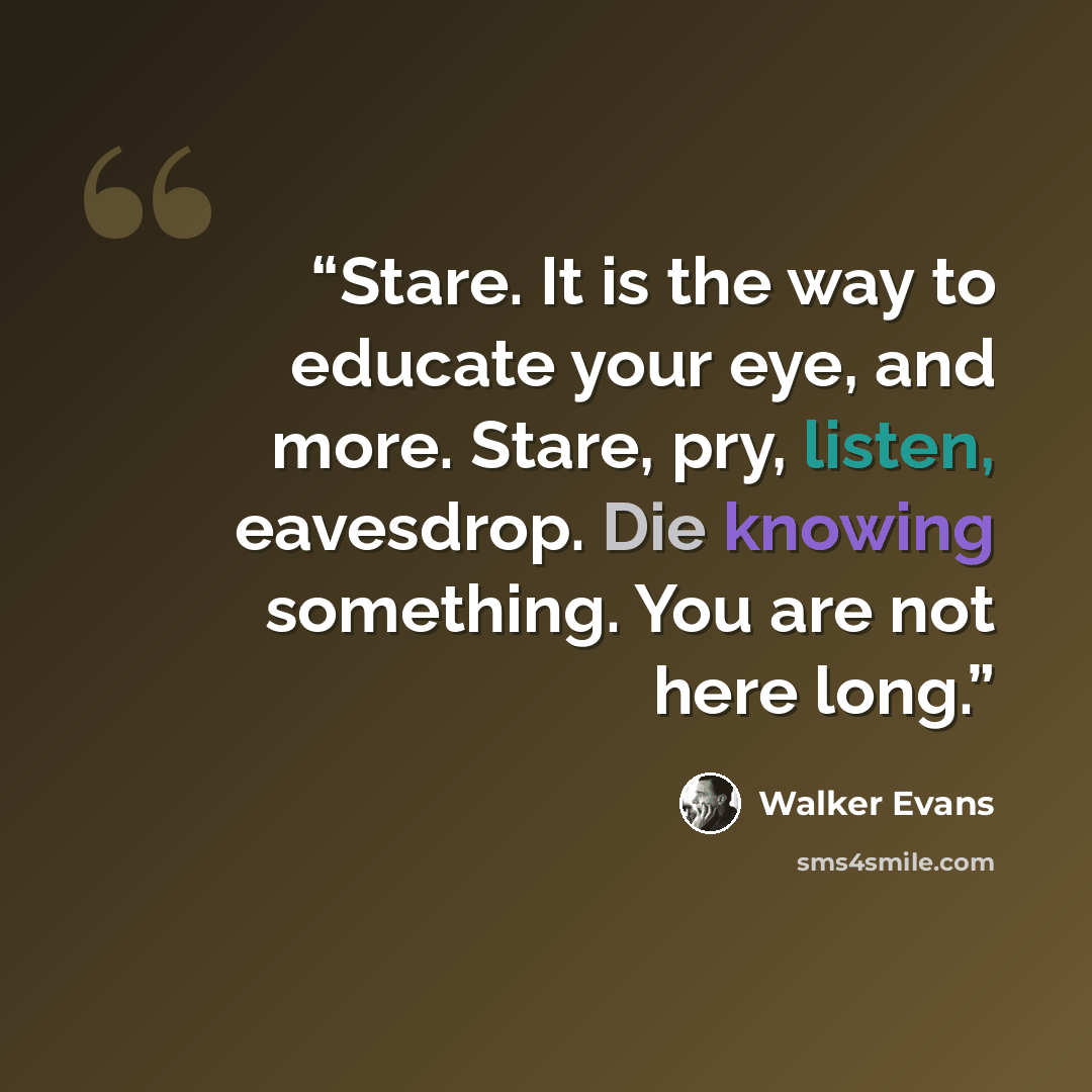 “Stare. It is the way to educate your eye, and more. Stare, pry, listen, eavesdrop. Die knowing something. You are not here long.” quote by Walker Evans