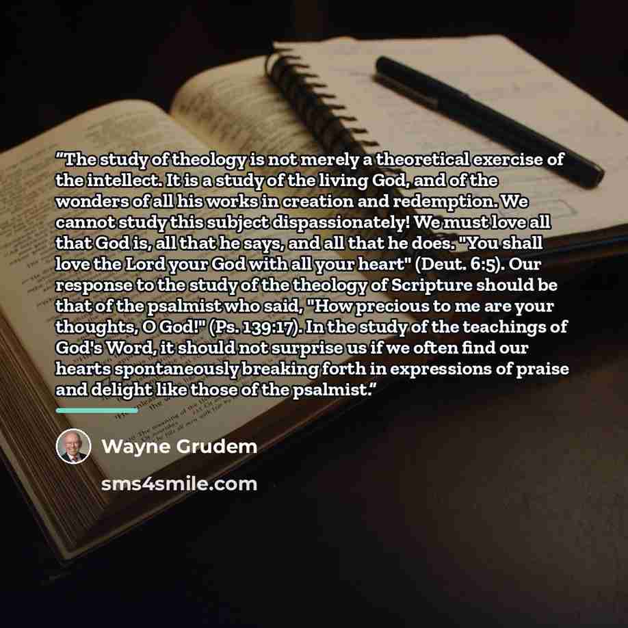 “The study of theology is not merely a theoretical exercise of the intellect. It is a study of the living God, and of the wonders of all his works in creation and redemption. We cannot study this subject dispassionately! We must love all that God is, all that he says, and all that he does. "You…” quote by Wayne Grudem