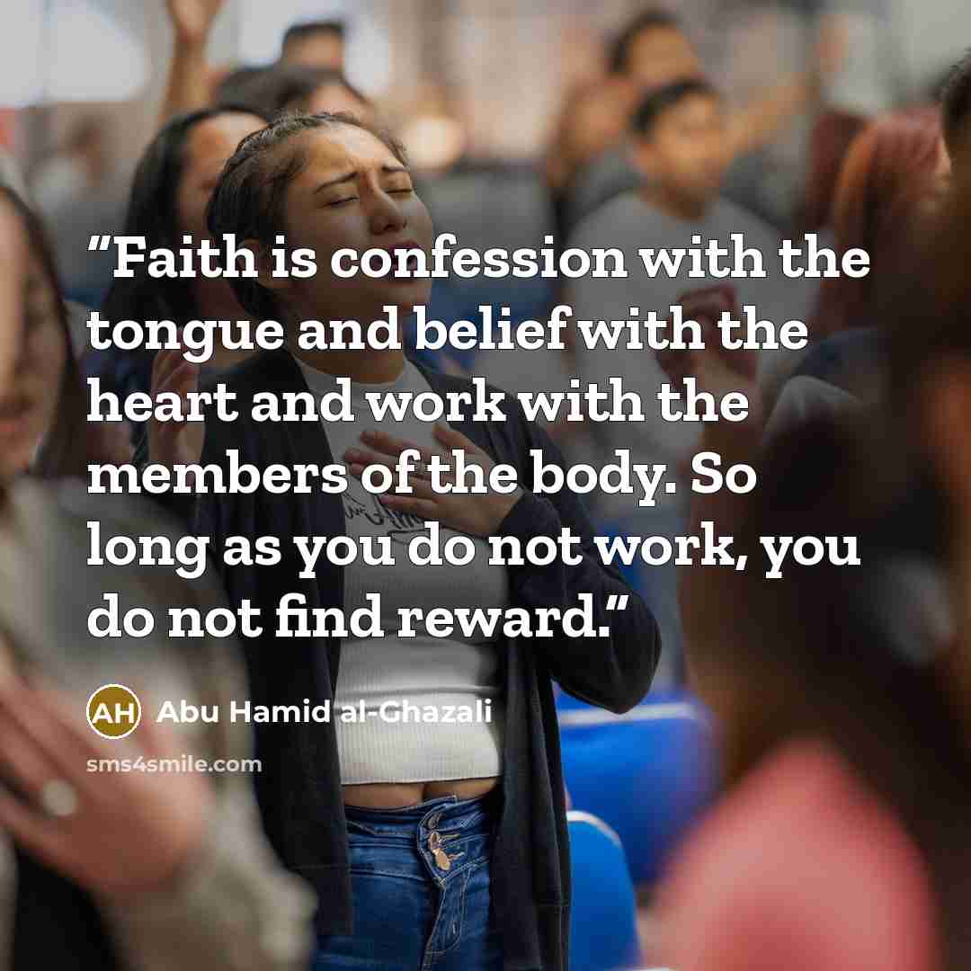 “Faith is confession with the tongue and belief with the heart and work with the members of the body. So long as you do not work, you do not find reward.” quote by Abu Hamid al-Ghazali