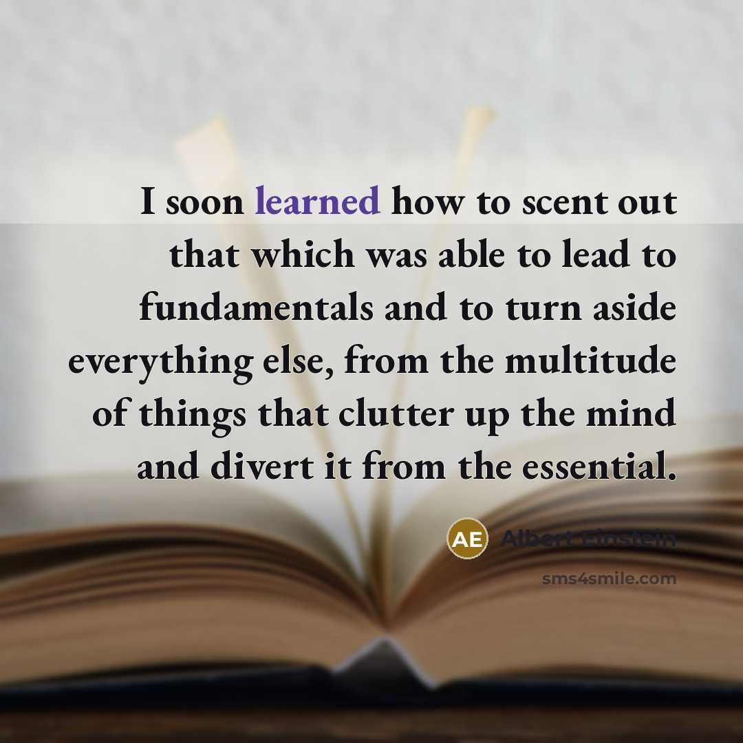 “I soon learned how to scent out that which was able to lead to fundamentals and to turn aside everything else, from the multitude of things that clutter up the mind and divert it from the essential.” quote by Albert Einstein