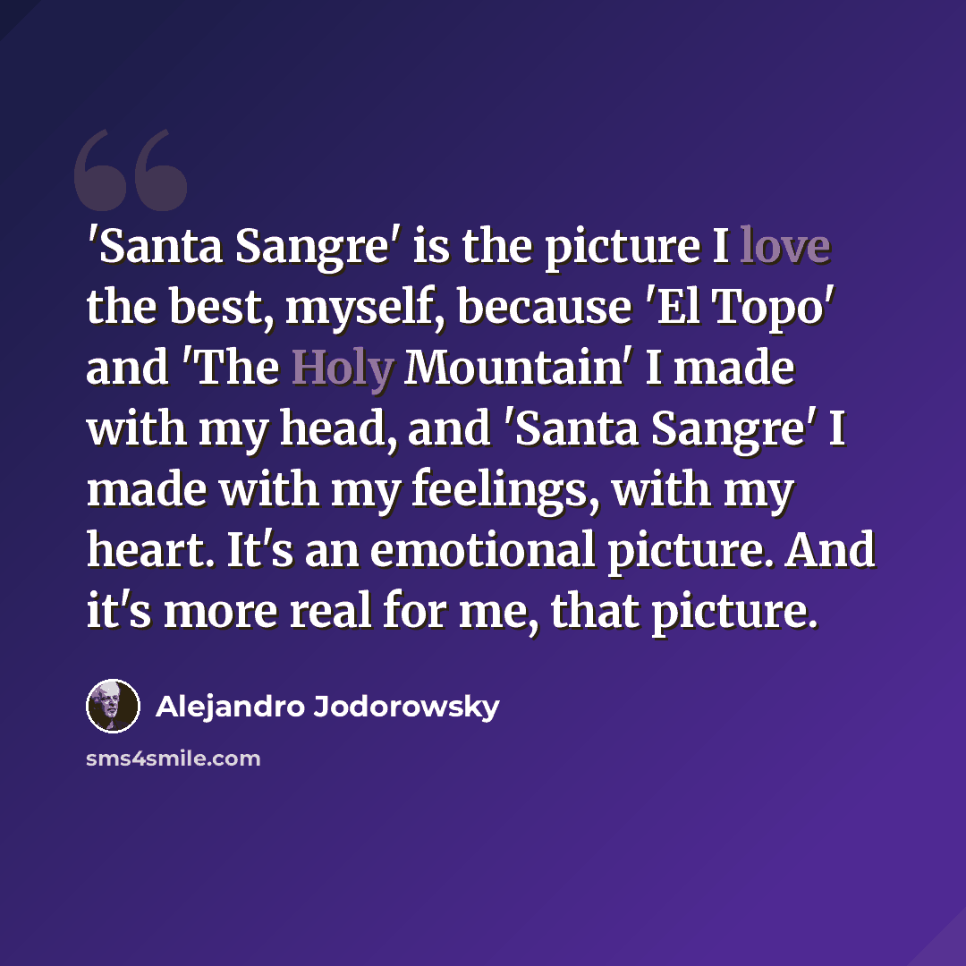 “'Santa Sangre' is the picture I love the best, myself, because 'El Topo' and 'The Holy Mountain' I made with my head, and 'Santa Sangre' I made with my feelings, with my heart. It's an emotional picture. And it's more real for me, that picture.” quote by Alejandro Jodorowsky