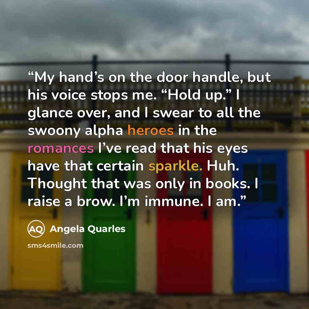 “My hand’s on the door handle, but his voice stops me. “Hold up.” I glance over, and I swear to all the swoony alpha heroes in the romances I’ve read that his eyes have that certain sparkle. Huh. Thought that was only in books. I raise a brow. I’m immune. I am.” quote by Angela Quarles