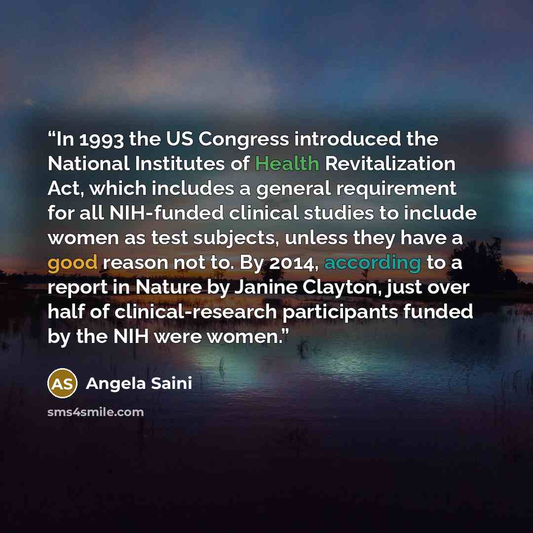 “In 1993 the US Congress introduced the National Institutes of Health Revitalization Act, which includes a general requirement for all NIH-funded clinical studies to include women as test subjects, unless they have a good reason not to. By 2014, according to a report in Nature by Janine Clayton…” quote by Angela Saini