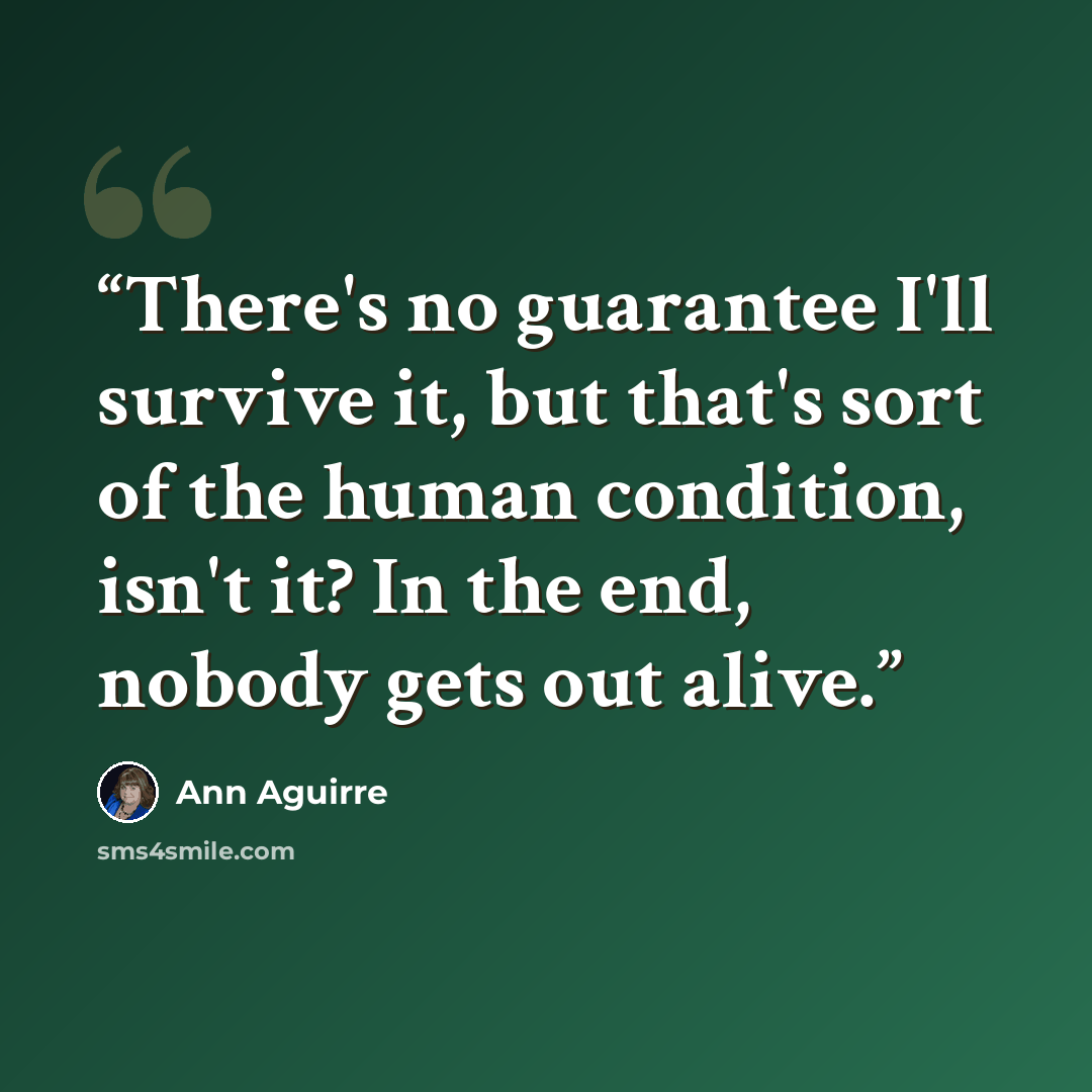 “There's no guarantee I'll survive it, but that's sort of the human condition, isn't it? In the end, nobody gets out alive.” quote by Ann Aguirre
