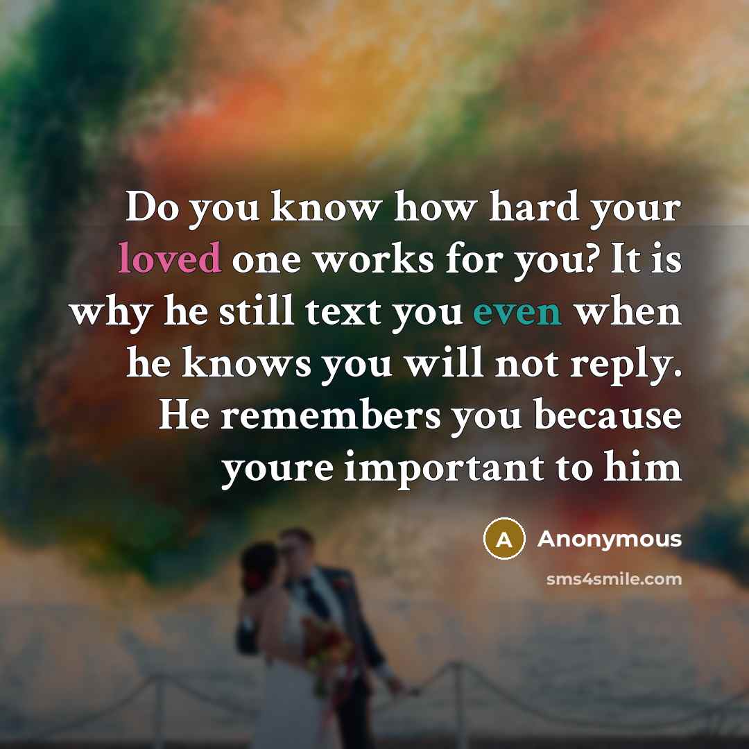 “Do you know how hard your loved one works for you? It is why he still text you even when he knows you will not reply. He remembers you because youre important to him” quote by Anonymous