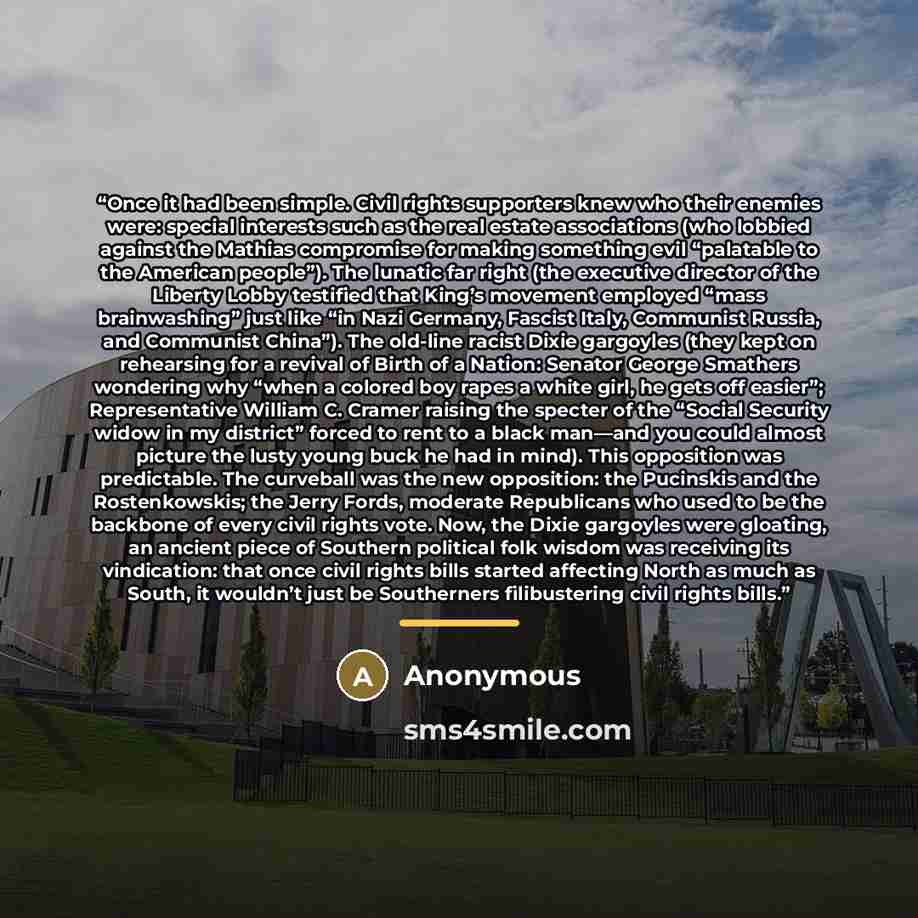 “Once it had been simple. Civil rights supporters knew who their enemies were: special interests such as the real estate associations (who lobbied against the Mathias compromise for making something evil “palatable to the American people”). The lunatic far right (the executive director of the…” quote by Anonymous