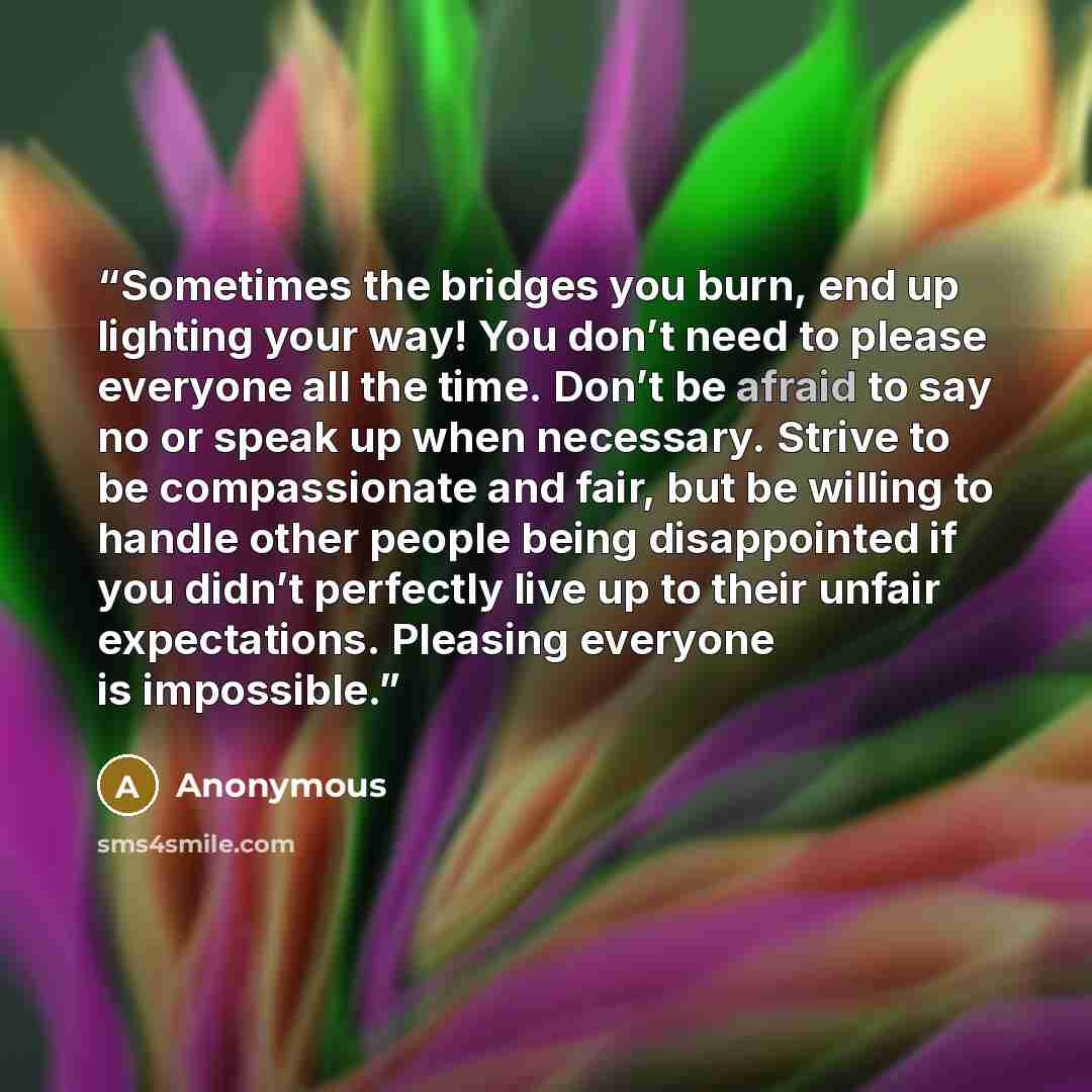 “Sometimes the bridges you burn, end up lighting your way! You don’t need to please everyone all the time. Don’t be afraid to say no or speak up when necessary. Strive to be compassionate and fair, but be willing to handle other people being disappointed if you didn’t perfectly live up to their…” quote by Anonymous