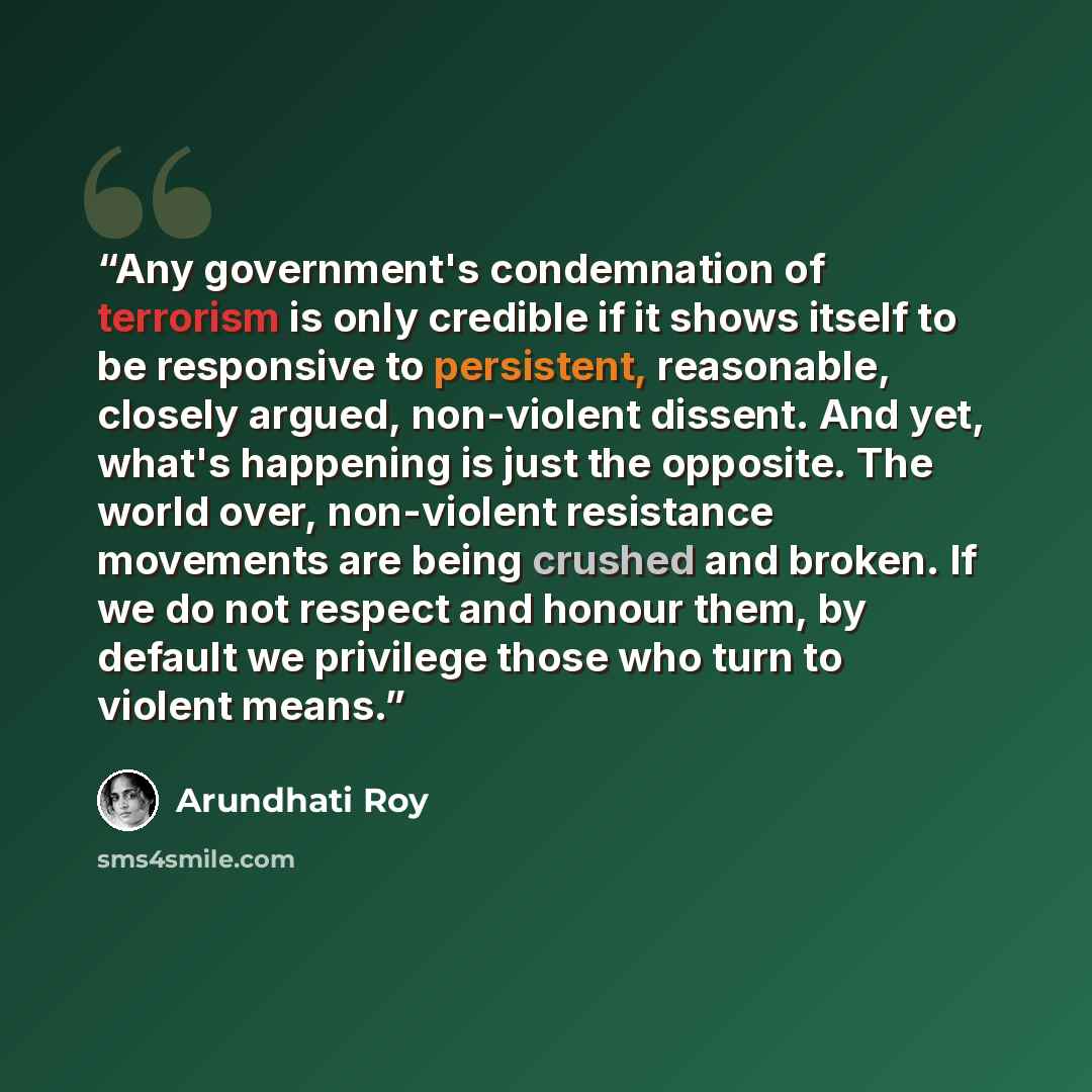 “Any government's condemnation of terrorism is only credible if it shows itself to be responsive to persistent, reasonable, closely argued, non-violent dissent. And yet, what's happening is just the opposite. The world over, non-violent resistance movements are being crushed and broken. If we do…” quote by Arundhati Roy