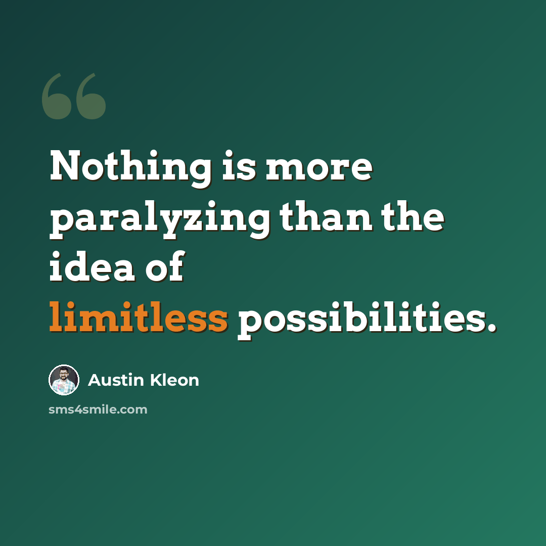 “Nothing is more paralyzing than the idea of limitless possibilities.” quote by Austin Kleon