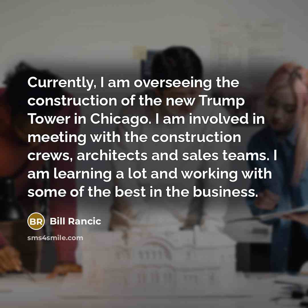 “Currently, I am overseeing the construction of the new Trump Tower in Chicago. I am involved in meeting with the construction crews, architects and sales teams. I am learning a lot and working with some of the best in the business.” quote by Bill Rancic