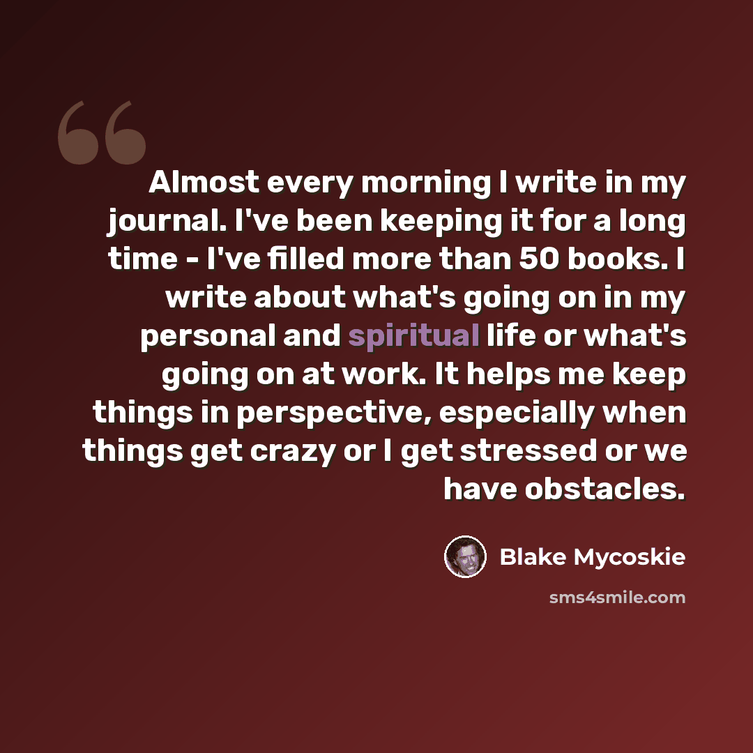 “Almost every morning I write in my journal. I've been keeping it for a long time - I've filled more than 50 books. I write about what's going on in my personal and spiritual life or what's going on at work. It helps me keep things in perspective, especially when things get crazy or I get stressed…” quote by Blake Mycoskie