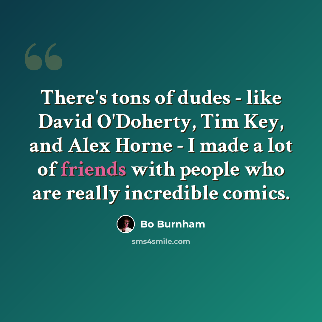 “There's tons of dudes - like David O'Doherty, Tim Key, and Alex Horne - I made a lot of friends with people who are really incredible comics.” quote by Bo Burnham