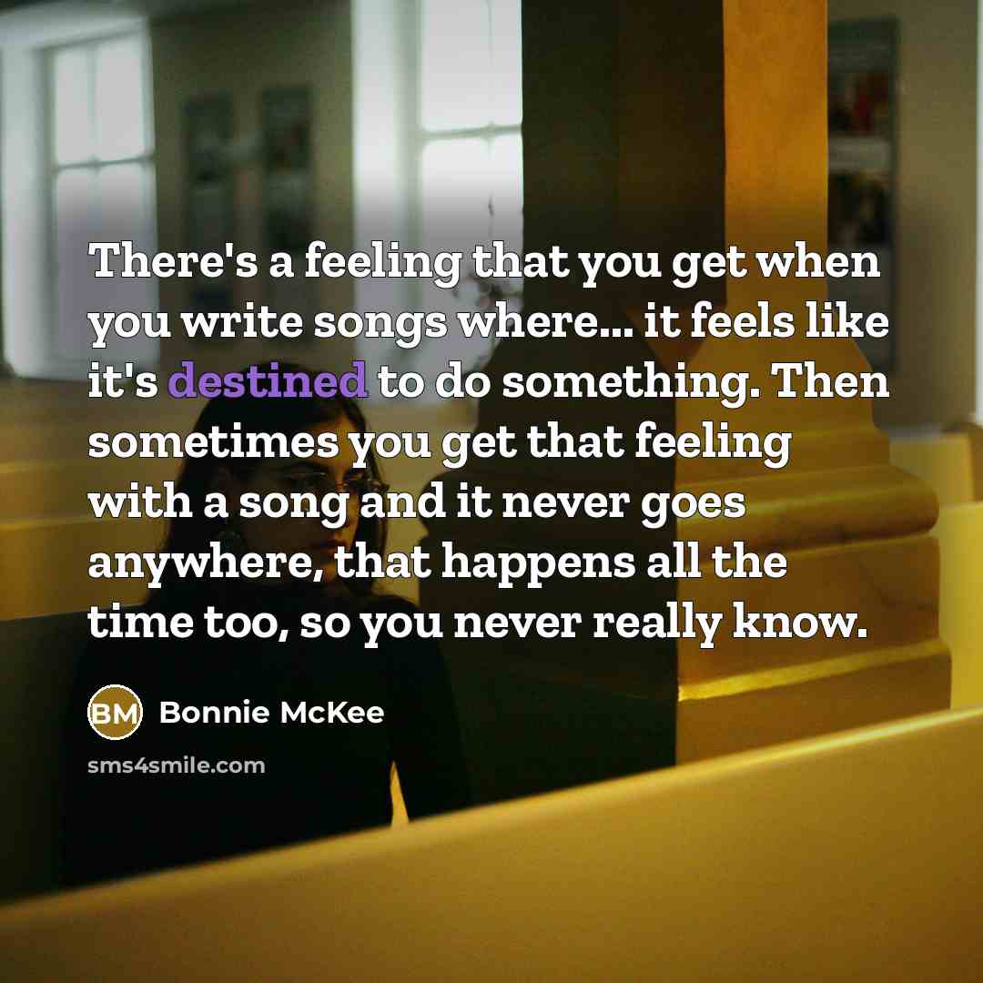 “There's a feeling that you get when you write songs where... it feels like it's destined to do something. Then sometimes you get that feeling with a song and it never goes anywhere, that happens all the time too, so you never really know.” quote by Bonnie McKee