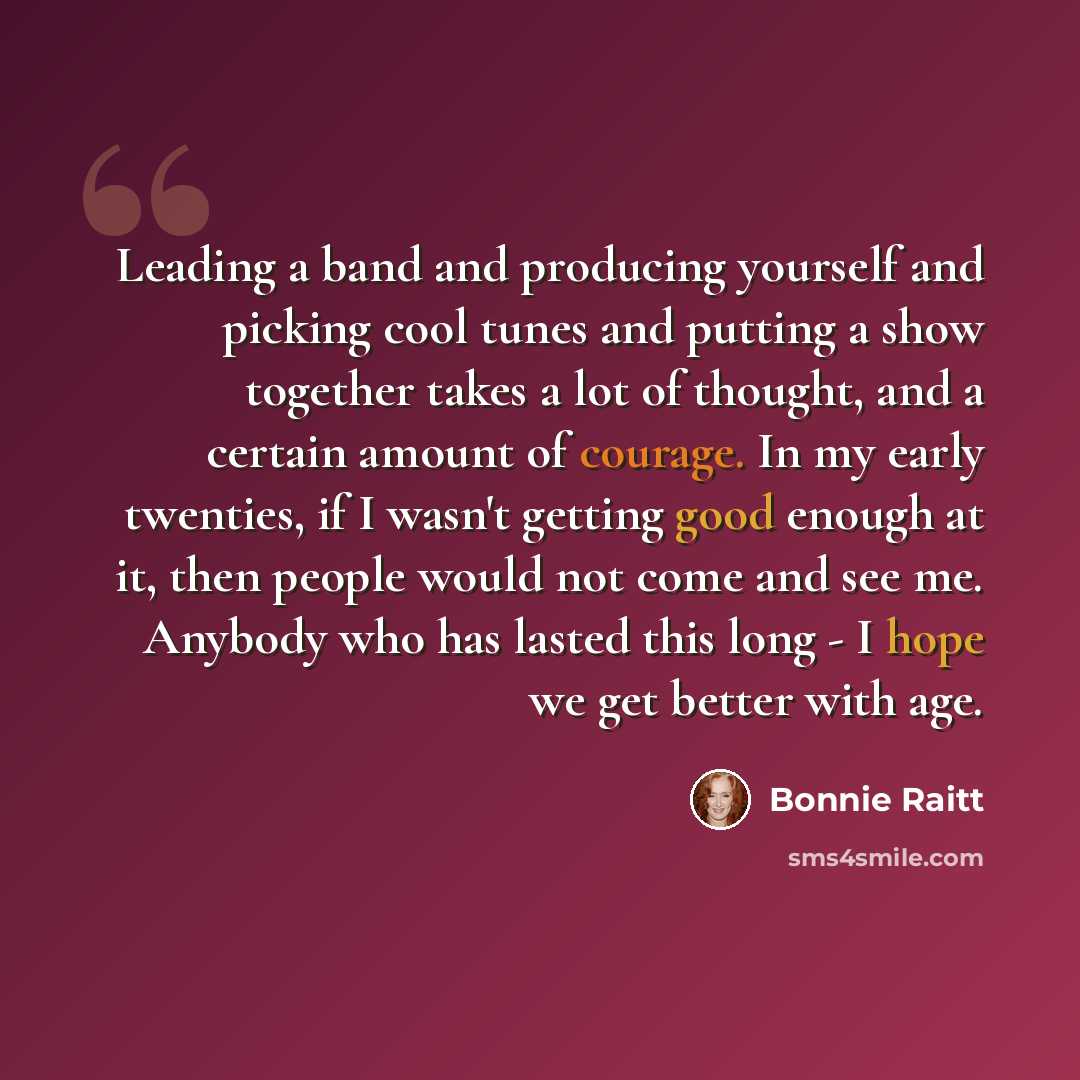 “Leading a band and producing yourself and picking cool tunes and putting a show together takes a lot of thought, and a certain amount of courage. In my early twenties, if I wasn't getting good enough at it, then people would not come and see me. Anybody who has lasted this long - I hope we get…” quote by Bonnie Raitt
