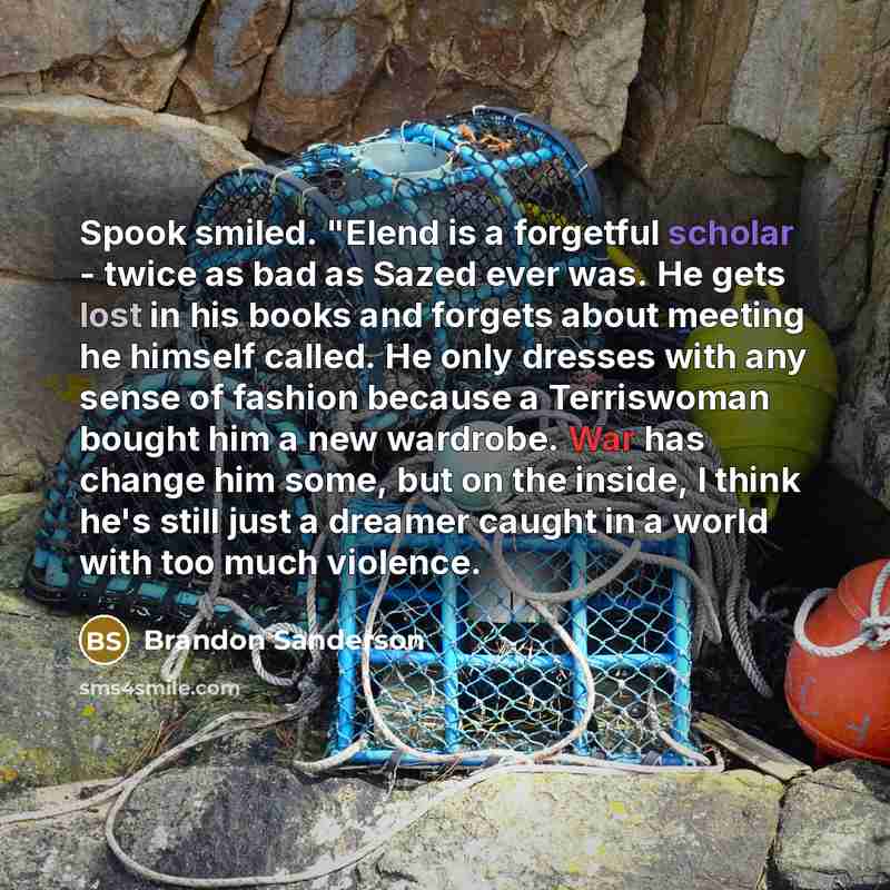“Spook smiled. "Elend is a forgetful scholar - twice as bad as Sazed ever was. He gets lost in his books and forgets about meeting he himself called. He only dresses with any sense of fashion because a Terriswoman bought him a new wardrobe. War has change him some, but on the inside, I think he's…” quote by Brandon Sanderson