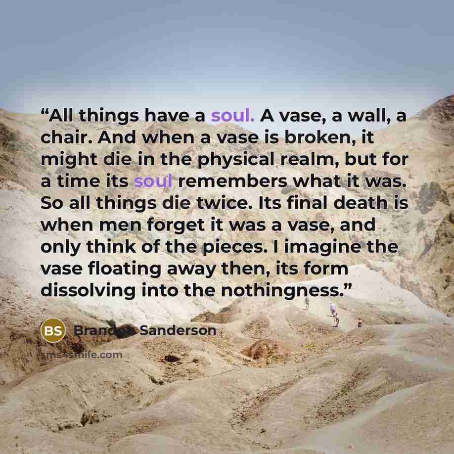 “All things have a soul. A vase, a wall, a chair. And when a vase is broken, it might die in the physical realm, but for a time its soul remembers what it was. So all things die twice. Its final death is when men forget it was a vase, and only think of the pieces. I imagine the vase floating away…” quote by Brandon Sanderson