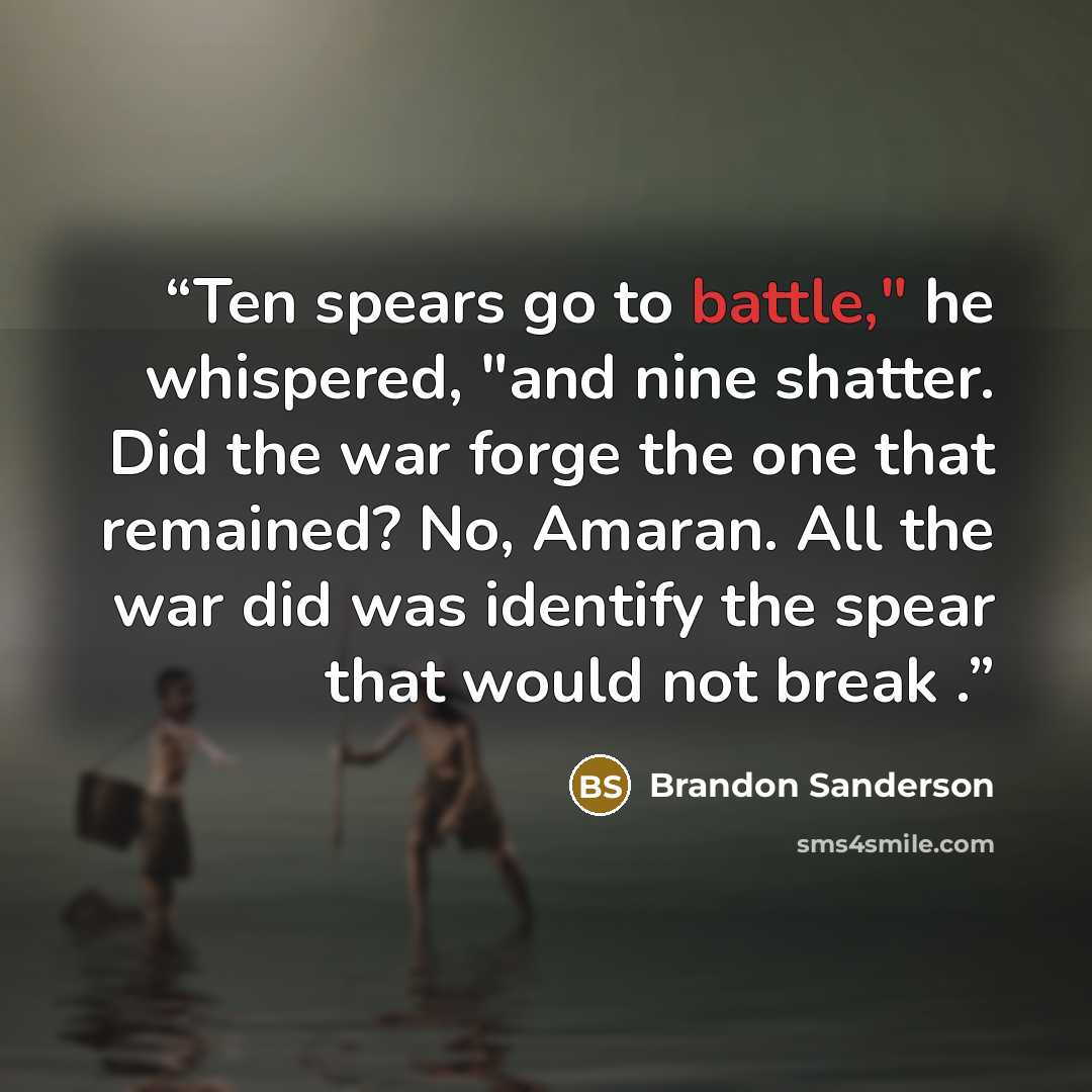 “Ten spears go to battle," he whispered, "and nine shatter. Did the war forge the one that remained? No, Amaran. All the war did was identify the spear that would not break .” quote by Brandon Sanderson