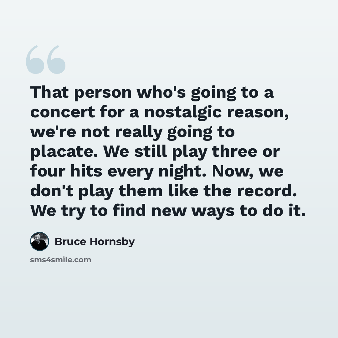 “That person who's going to a concert for a nostalgic reason, we're not really going to placate. We still play three or four hits every night. Now, we don't play them like the record. We try to find new ways to do it.” quote by Bruce Hornsby