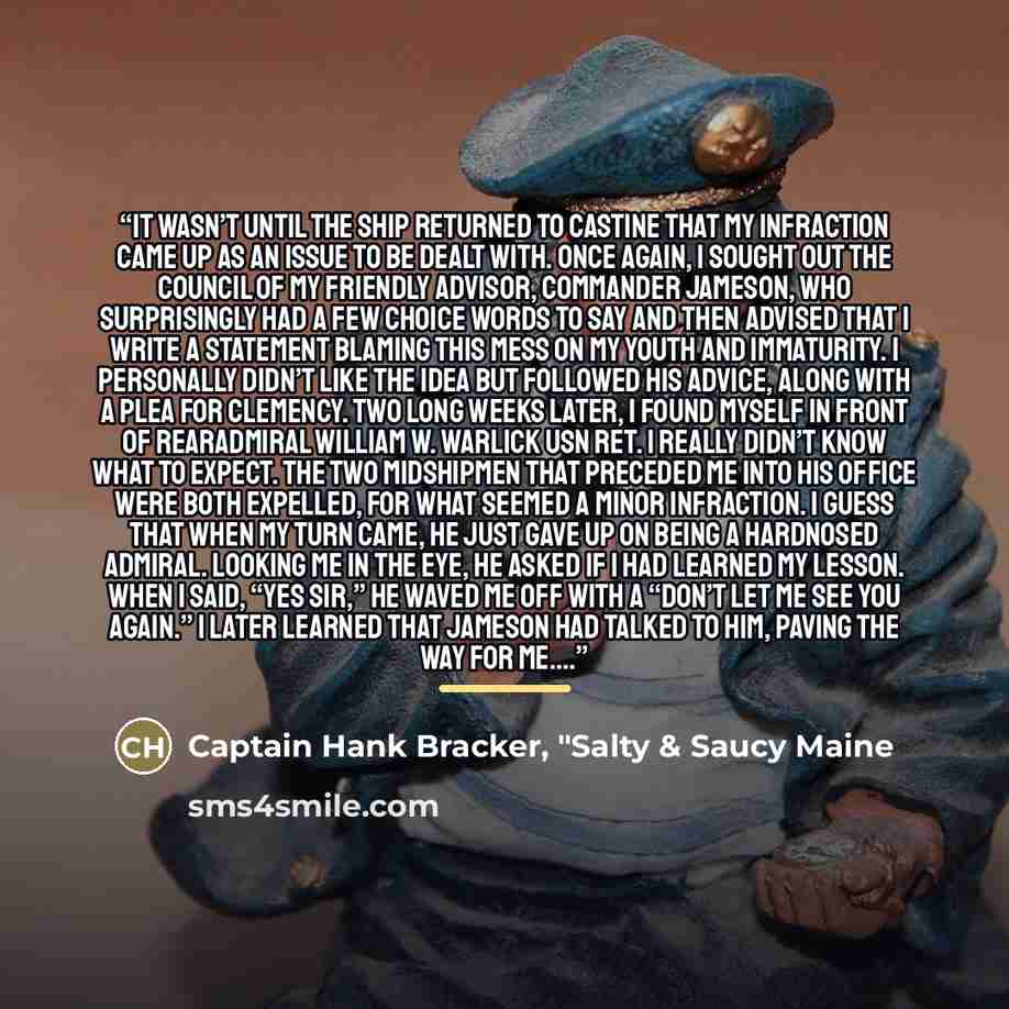 “It wasn’t until the ship returned to Castine that my infraction came up as an issue to be dealt with. Once again, I sought out the council of my friendly advisor, Commander Jameson, who surprisingly had a few choice words to say and then advised that I write a statement blaming this mess on my…” quote by Captain Hank Bracker, "Salty & Saucy Maine