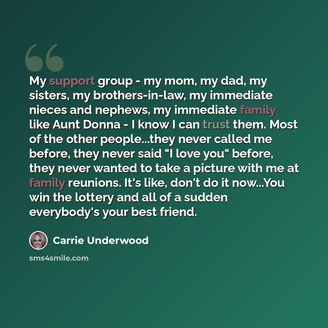 “My support group - my mom, my dad, my sisters, my brothers-in-law, my immediate nieces and nephews, my immediate family like Aunt Donna - I know I can trust them. Most of the other people...they never called me before, they never said "I love you" before, they never wanted to take a picture with…” quote by Carrie Underwood