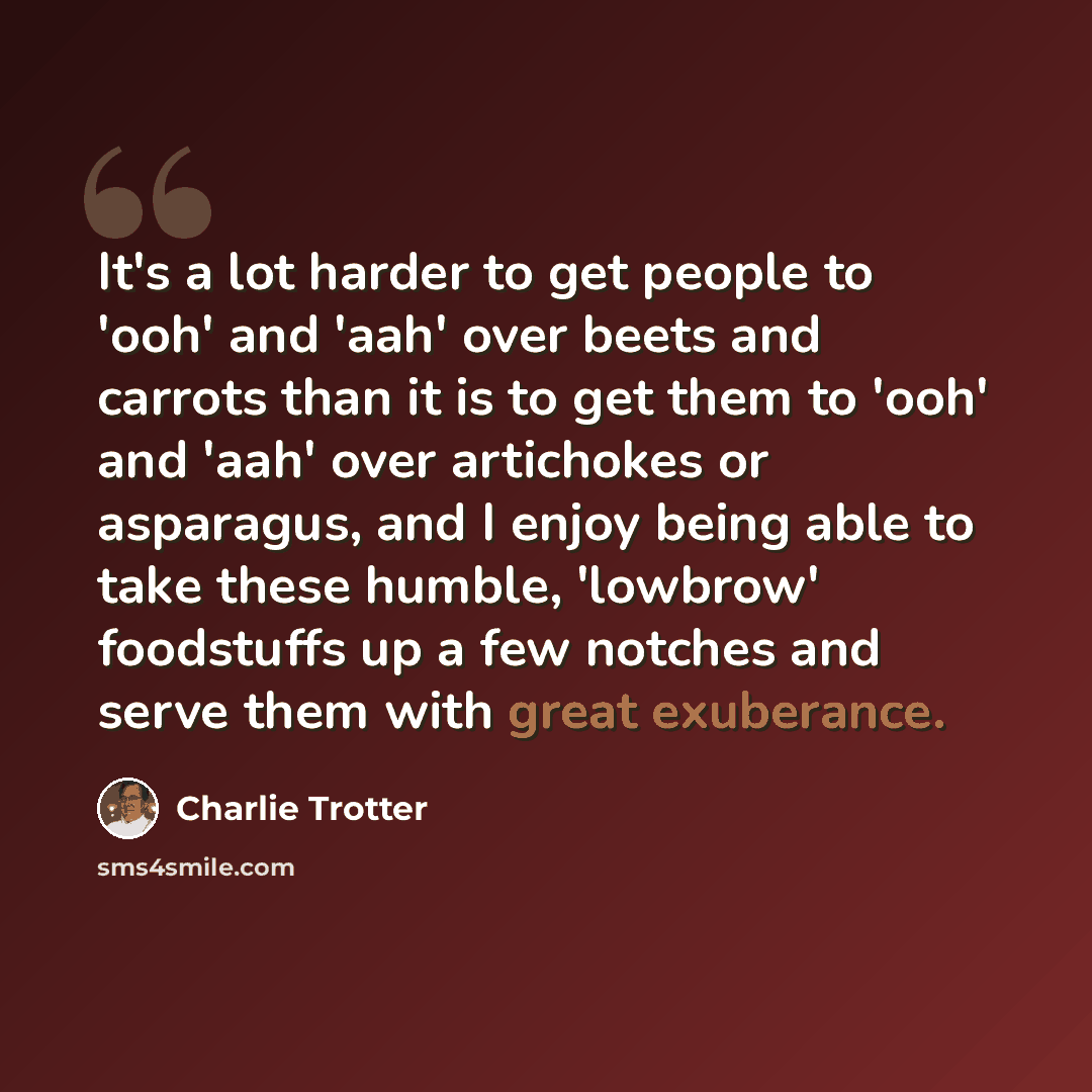 “It's a lot harder to get people to 'ooh' and 'aah' over beets and carrots than it is to get them to 'ooh' and 'aah' over artichokes or asparagus, and I enjoy being able to take these humble, 'lowbrow' foodstuffs up a few notches and serve them with great exuberance.” quote by Charlie Trotter